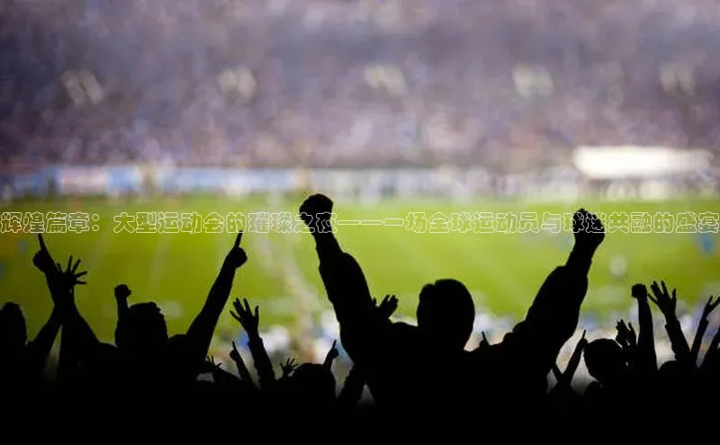 辉煌篇章：大型运动会的璀璨之夜——一场全球运动员与球迷共融的盛宴