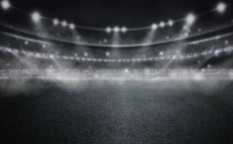 水上运动赛事的分级标准与分类：深入探讨国际比赛、国内锦标赛和地方比赛层级的区别与特点