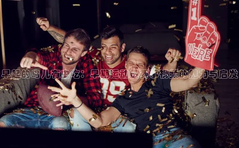 早起的鸟儿有虫吃：早期运动员赛事视频的魅力与启发