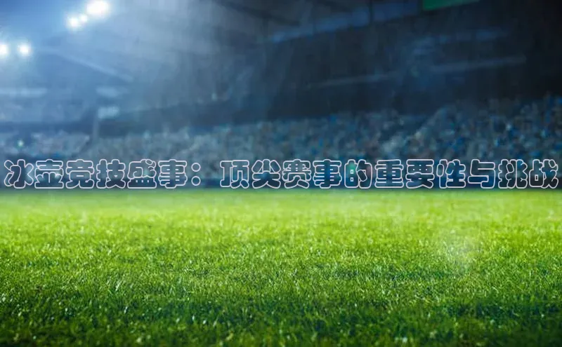 冰壶竞技盛事：顶尖赛事的重要性与挑战
