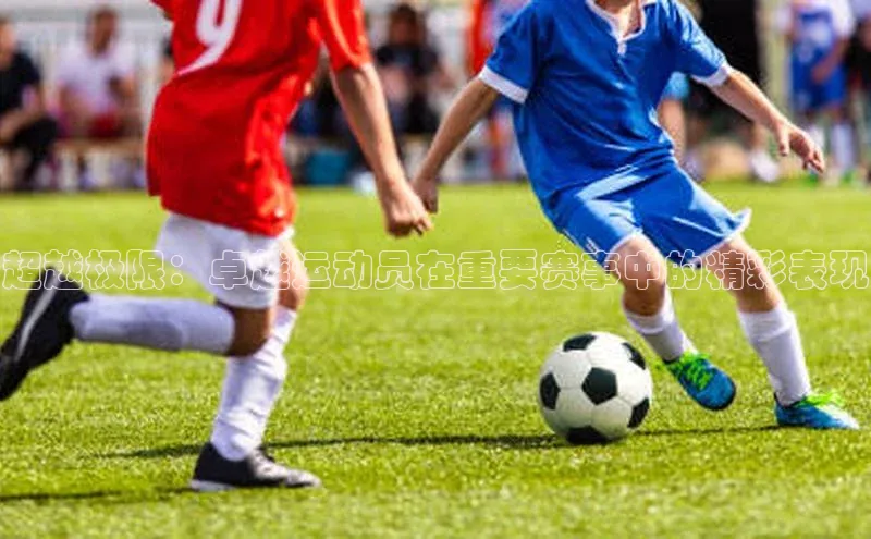 超越极限：卓越运动员在重要赛事中的精彩表现