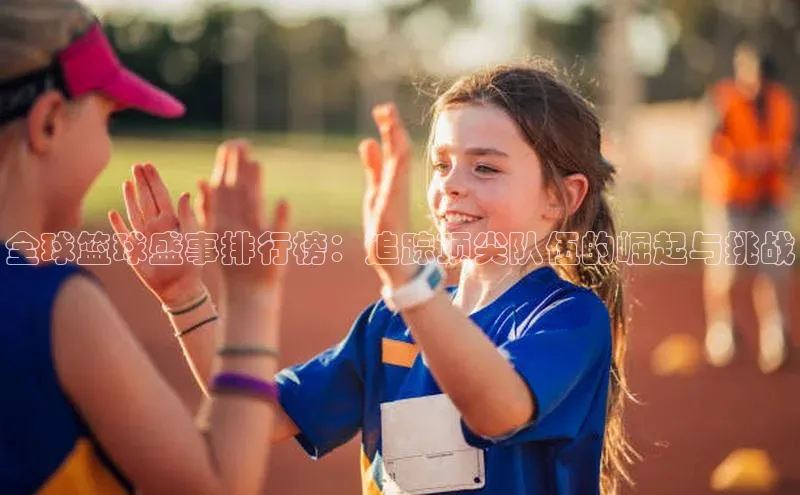 全球篮球盛事排行榜：追踪顶尖队伍的崛起与挑战