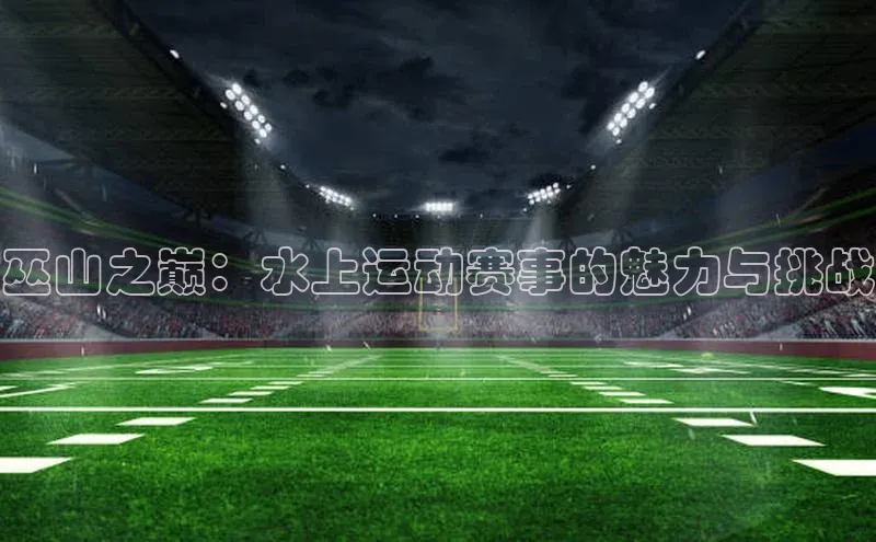 巫山之巅：水上运动赛事的魅力与挑战